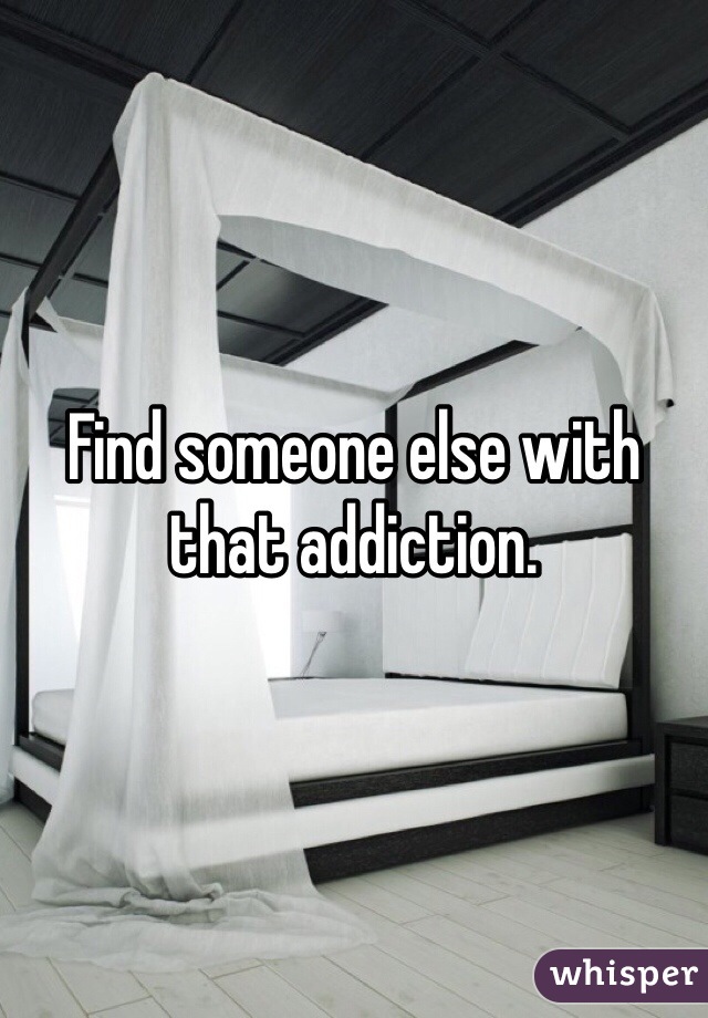 Find someone else with that addiction.