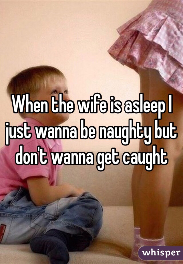 When the wife is asleep I just wanna be naughty but don't wanna get caught 