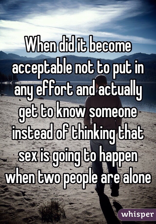 When did it become acceptable not to put in any effort and actually get to know someone instead of thinking that sex is going to happen when two people are alone