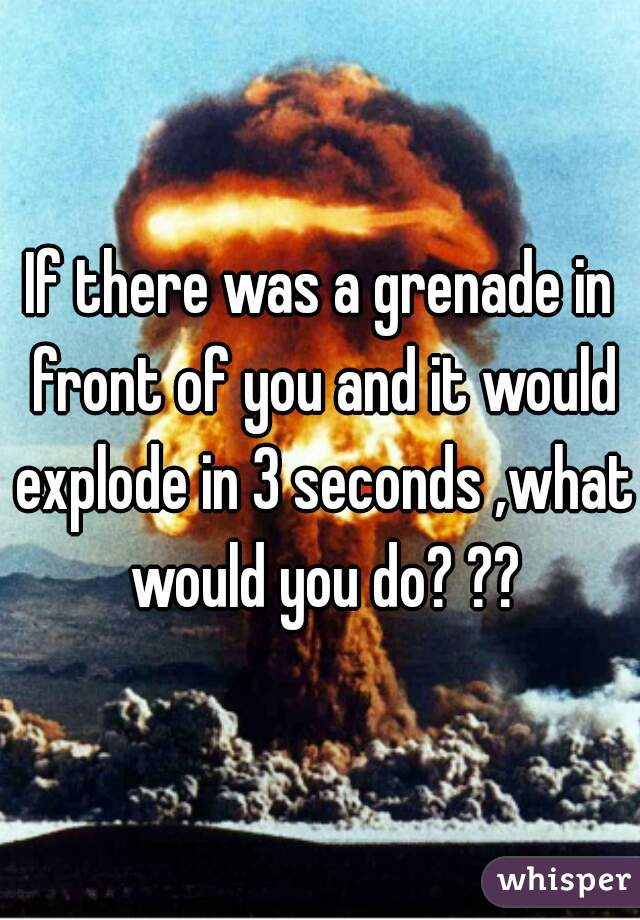 If there was a grenade in front of you and it would explode in 3 seconds ,what would you do? ??