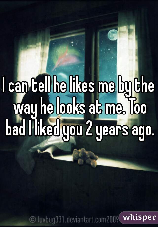 I can tell he likes me by the way he looks at me. Too bad I liked you 2 years ago.