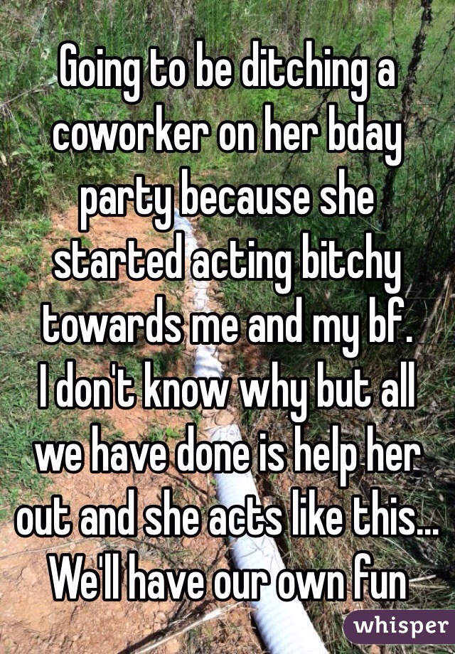 Going to be ditching a coworker on her bday party because she started acting bitchy towards me and my bf.
I don't know why but all we have done is help her out and she acts like this... 
We'll have our own fun