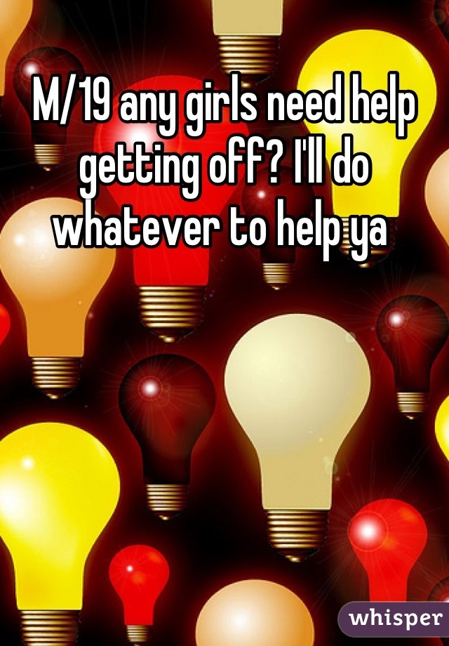 M/19 any girls need help getting off? I'll do whatever to help ya 