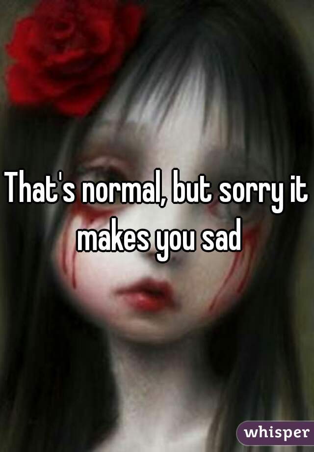 That's normal, but sorry it makes you sad