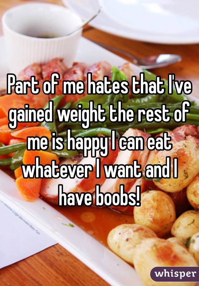 Part of me hates that I've gained weight the rest of me is happy I can eat whatever I want and I have boobs!