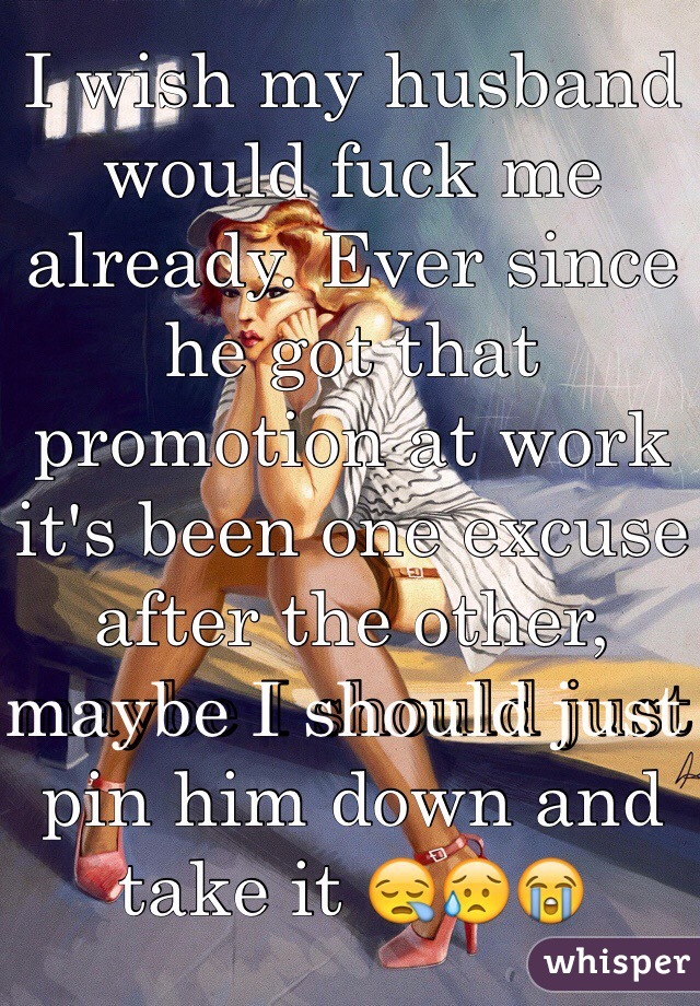 I wish my husband would fuck me already. Ever since he got that promotion at work it's been one excuse after the other, maybe I should just pin him down and take it ðŸ˜ªðŸ˜¥ðŸ˜­