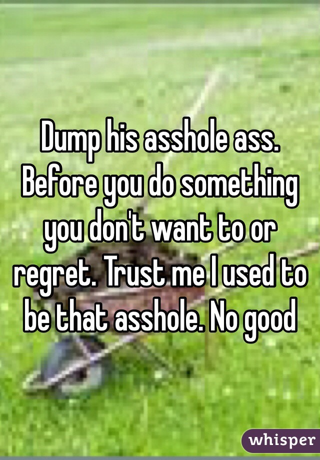 Dump his asshole ass. Before you do something you don't want to or regret. Trust me I used to be that asshole. No good 