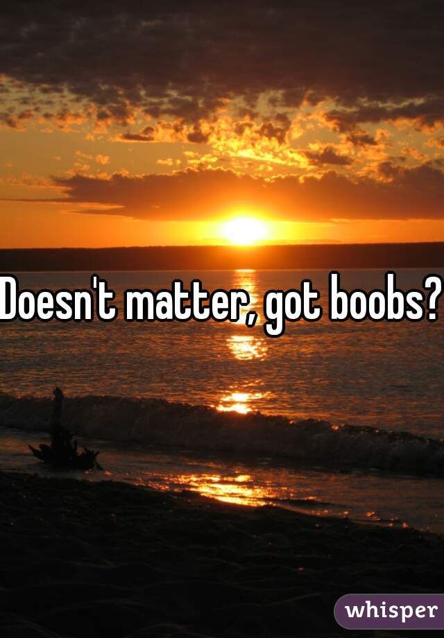 Doesn't matter, got boobs?