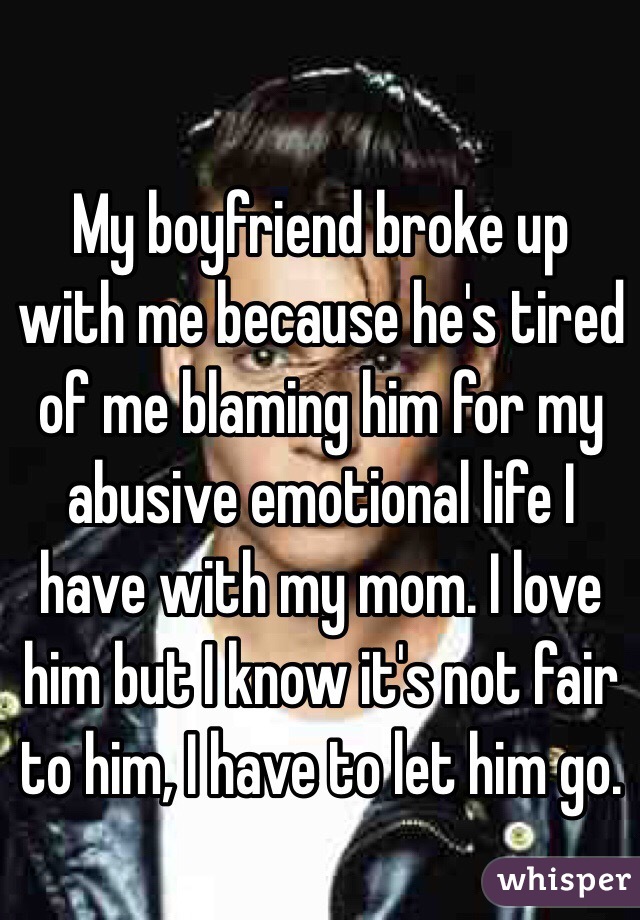 My boyfriend broke up with me because he's tired of me blaming him for my abusive emotional life I have with my mom. I love him but I know it's not fair to him, I have to let him go. 