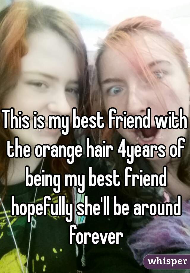 This is my best friend with the orange hair 4years of being my best friend hopefully she'll be around forever