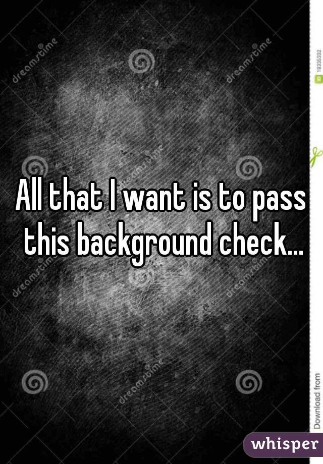 All that I want is to pass this background check...