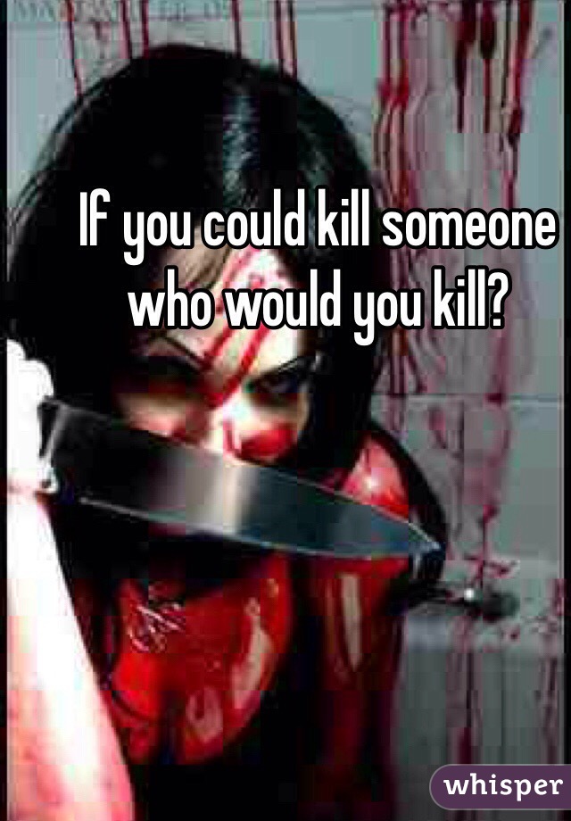 If you could kill someone who would you kill?