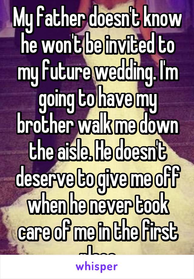 My father doesn't know he won't be invited to my future wedding. I'm going to have my brother walk me down the aisle. He doesn't deserve to give me off when he never took care of me in the first place