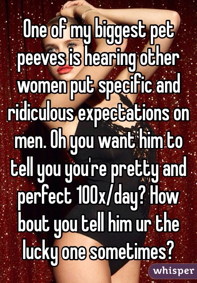 One of my biggest pet peeves is hearing other women put specific and ridiculous expectations on men. Oh you want him to tell you you're pretty and perfect 100x/day? How bout you tell him ur the lucky one sometimes? 