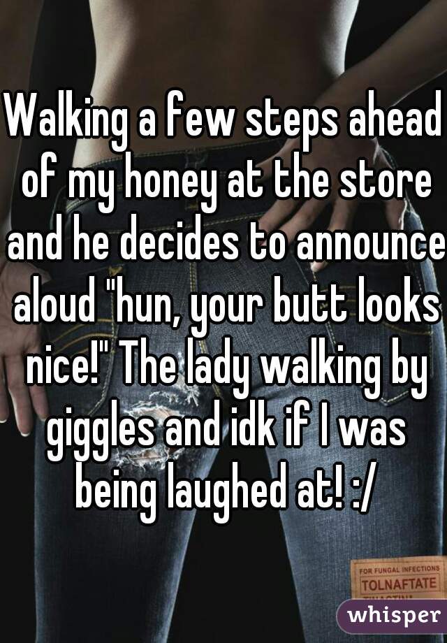 Walking a few steps ahead of my honey at the store and he decides to announce aloud "hun, your butt looks nice!" The lady walking by giggles and idk if I was being laughed at! :/