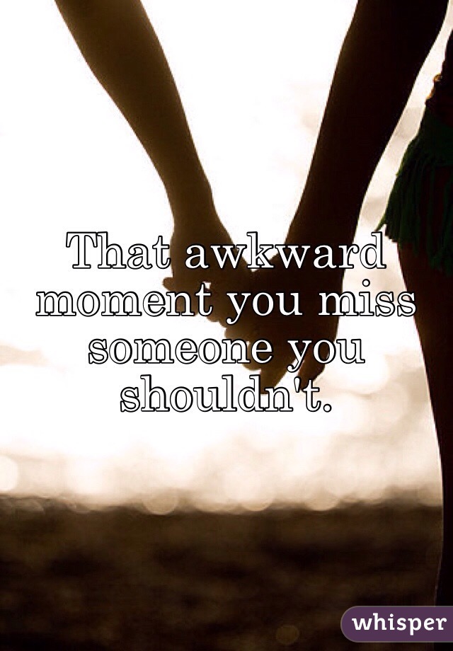 That awkward moment you miss someone you shouldn't.