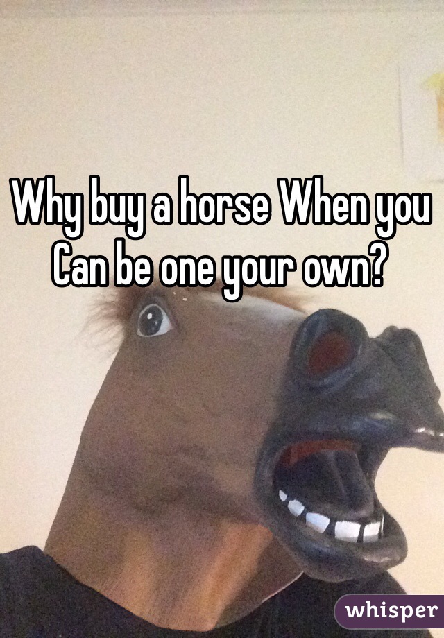 Why buy a horse When you Can be one your own?