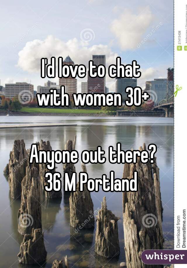 I'd love to chat 
with women 30+
 
 Anyone out there? 
36 M Portland 