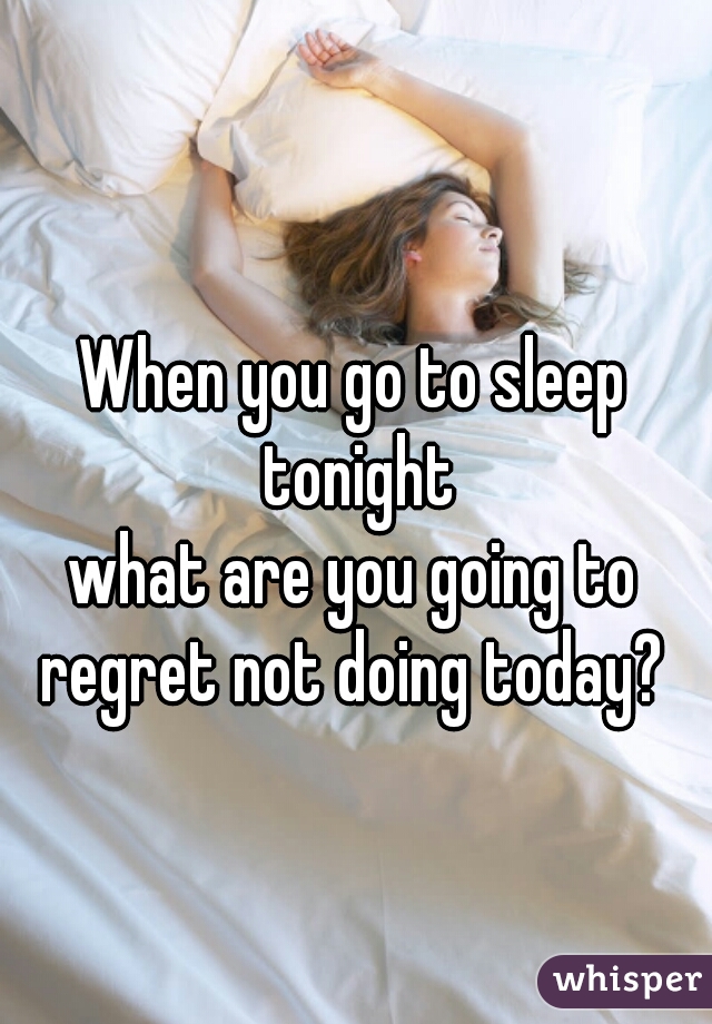 When you go to sleep tonight
what are you going to regret not doing today? 