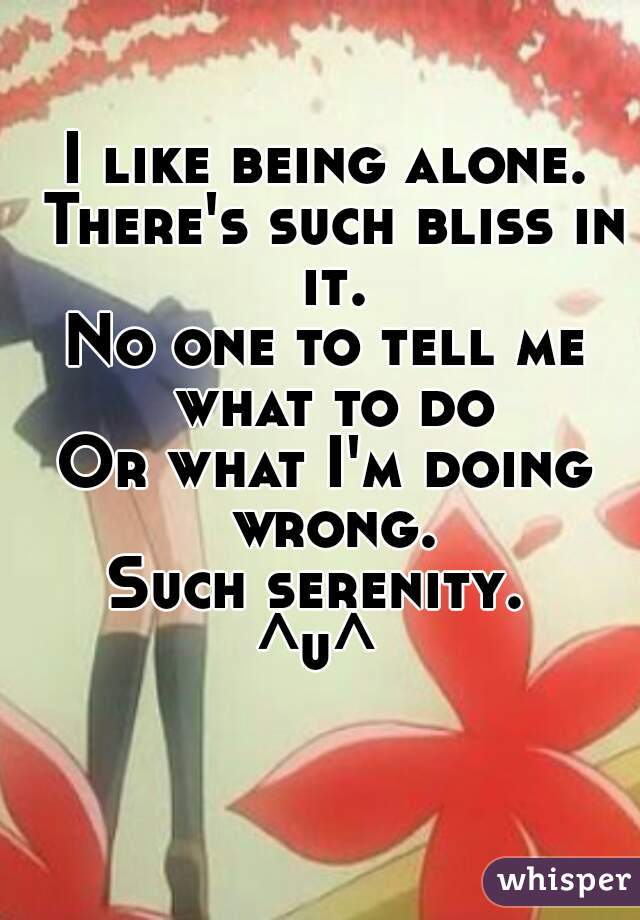 I like being alone. There's such bliss in it.
No one to tell me what to do
Or what I'm doing wrong.
Such serenity. 
^u^ 
