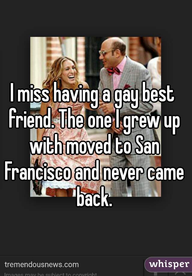 I miss having a gay best friend. The one I grew up with moved to San Francisco and never came back.