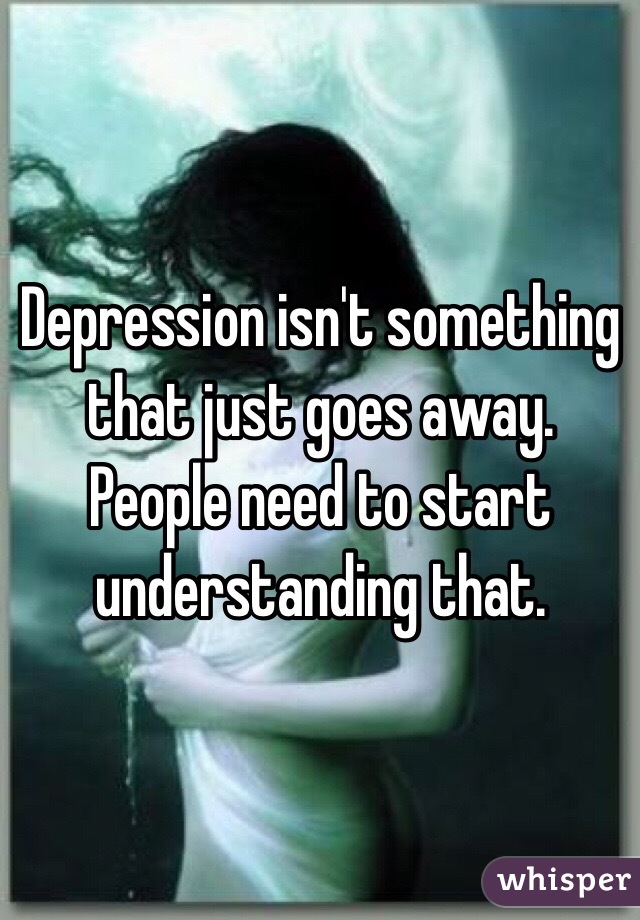 Depression isn't something that just goes away. People need to start understanding that.