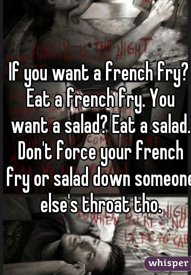 If you want a french fry? Eat a french fry. You want a salad? Eat a salad. Don't force your french fry or salad down someone else's throat tho.