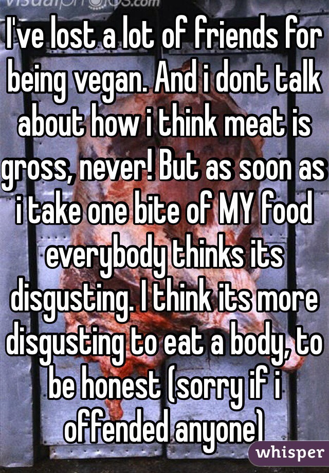 I've lost a lot of friends for being vegan. And i dont talk about how i think meat is gross, never! But as soon as i take one bite of MY food everybody thinks its disgusting. I think its more disgusting to eat a body, to be honest (sorry if i offended anyone)