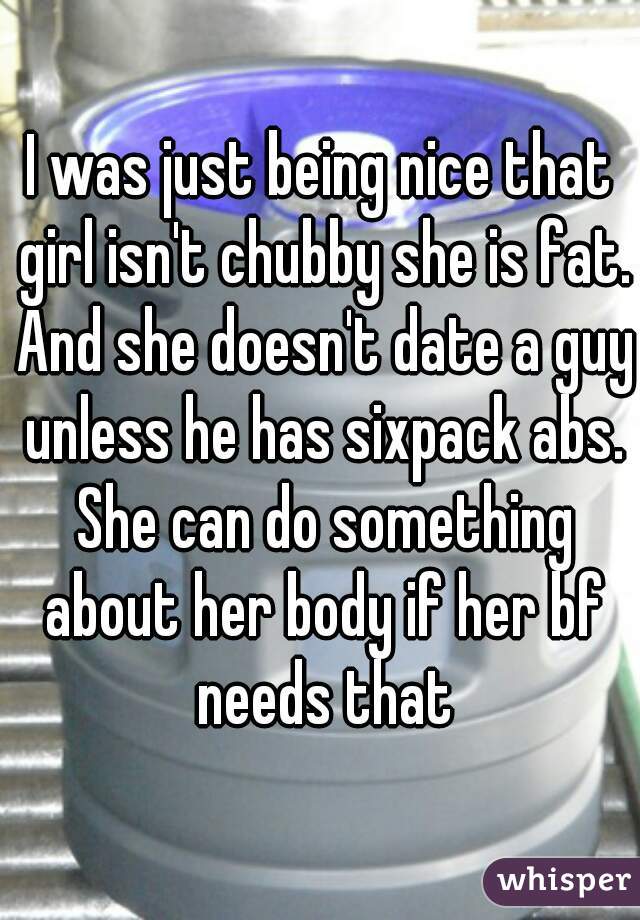 I was just being nice that girl isn't chubby she is fat. And she doesn't date a guy unless he has sixpack abs. She can do something about her body if her bf needs that