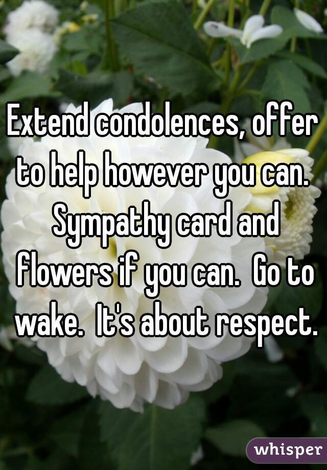 Extend condolences, offer to help however you can.  Sympathy card and flowers if you can.  Go to wake.  It's about respect.