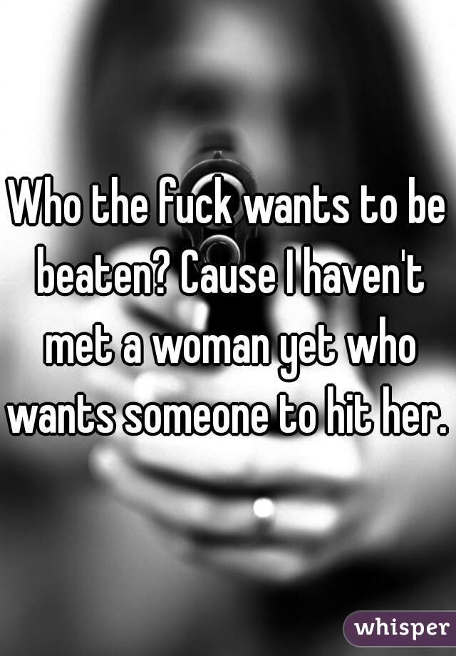 Who the fuck wants to be beaten? Cause I haven't met a woman yet who wants someone to hit her. 