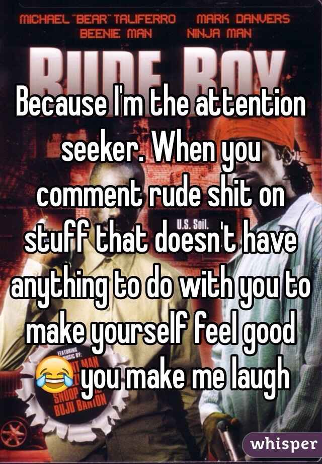 Because I'm the attention seeker. When you comment rude shit on stuff that doesn't have anything to do with you to make yourself feel good 😂 you make me laugh 