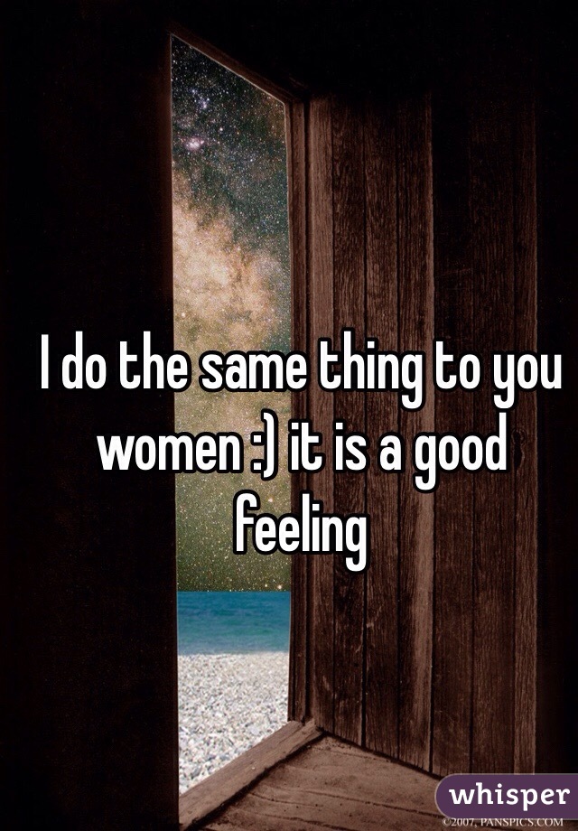 I do the same thing to you women :) it is a good feeling 