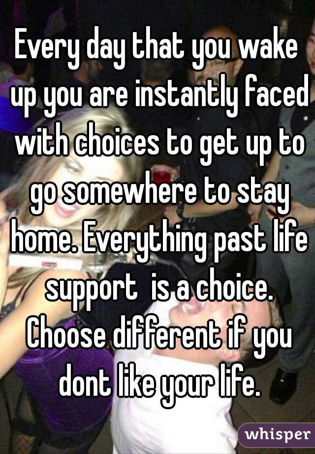 Every day that you wake up you are instantly faced with choices to get up to go somewhere to stay home. Everything past life support  is a choice. Choose different if you dont like your life.