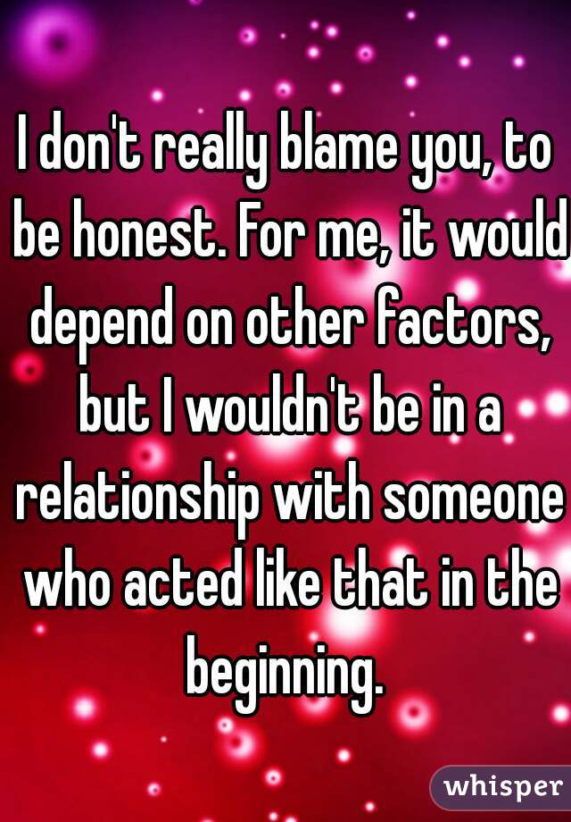 I don't really blame you, to be honest. For me, it would depend on other factors, but I wouldn't be in a relationship with someone who acted like that in the beginning. 