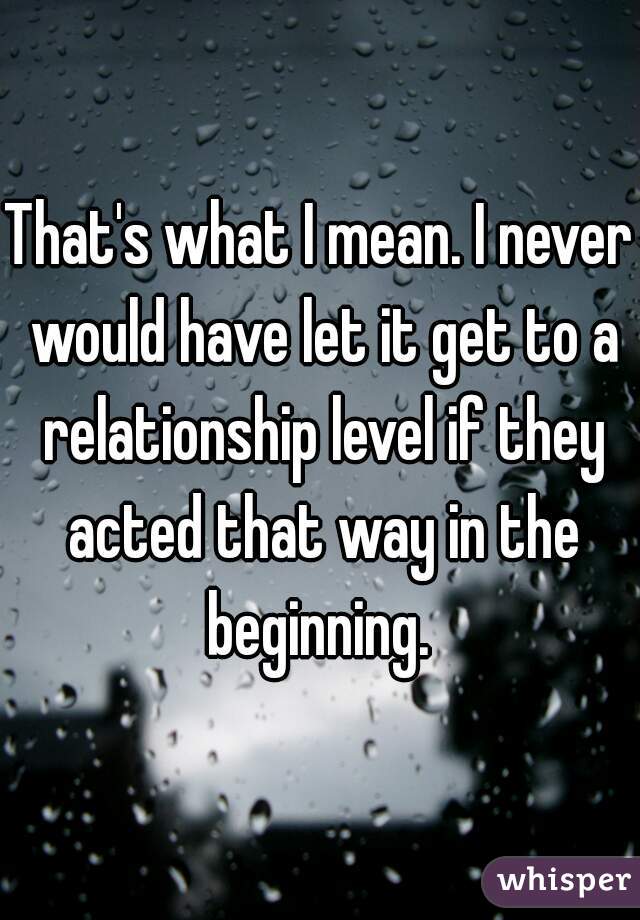 That's what I mean. I never would have let it get to a relationship level if they acted that way in the beginning. 