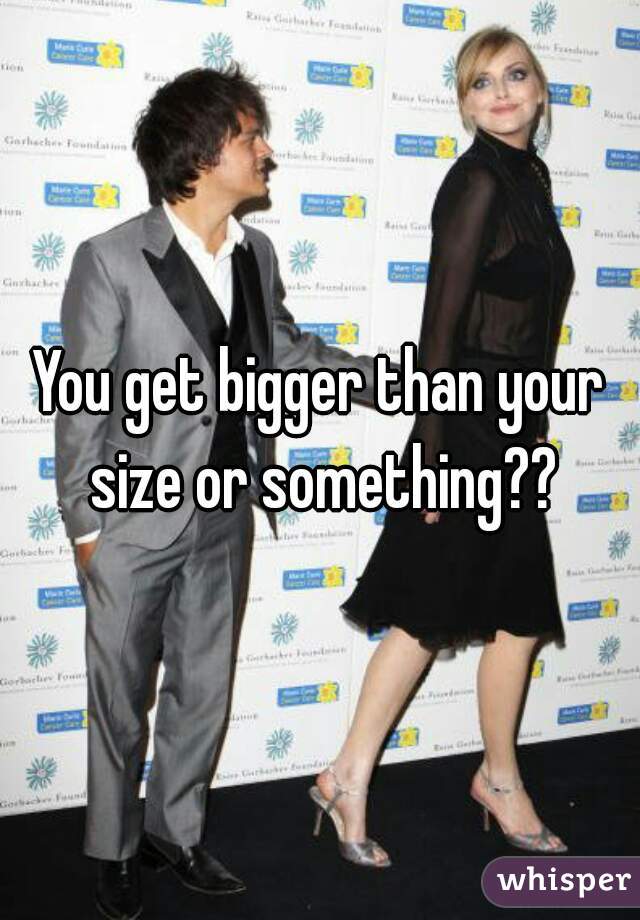 You get bigger than your size or something??