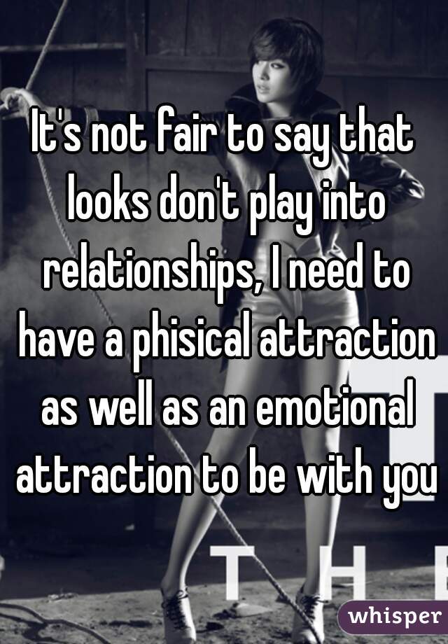 It's not fair to say that looks don't play into relationships, I need to have a phisical attraction as well as an emotional attraction to be with you

