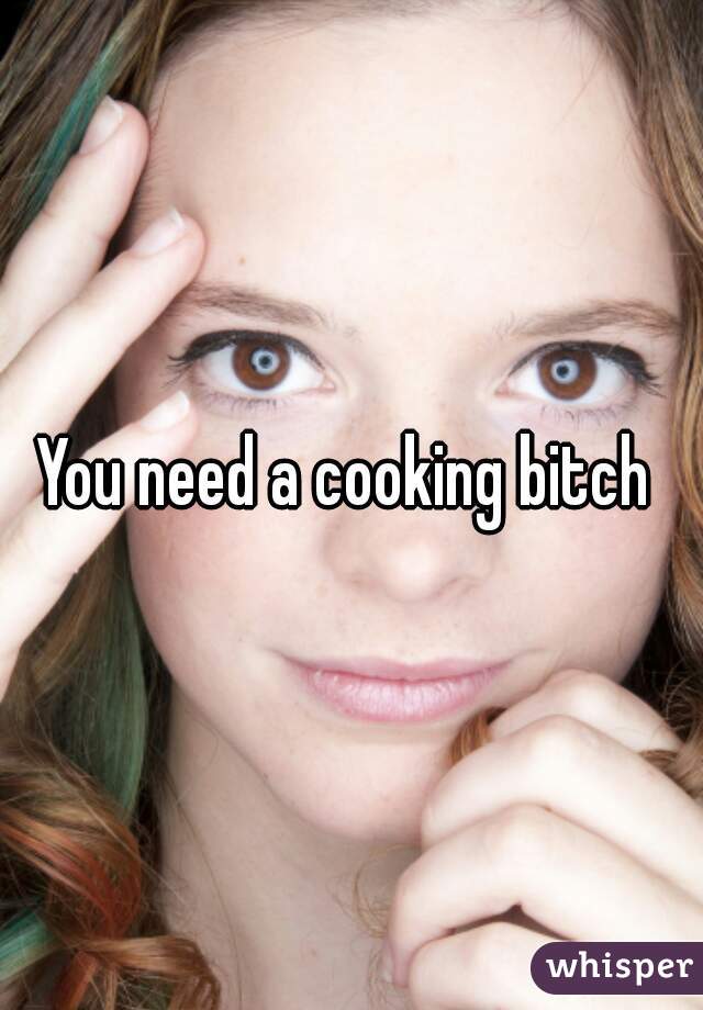 You need a cooking bitch 