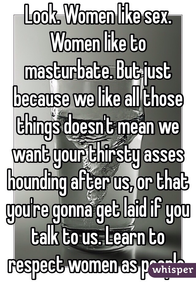 Look. Women like sex. Women like to masturbate. But just because we like all those things doesn't mean we want your thirsty asses hounding after us, or that you're gonna get laid if you talk to us. Learn to respect women as people.