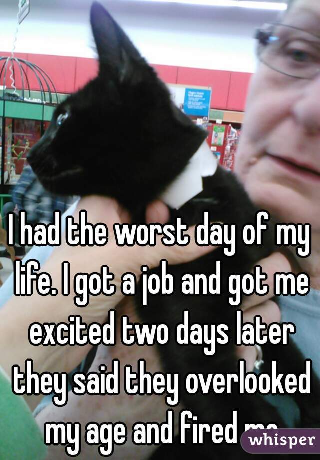 I had the worst day of my life. I got a job and got me excited two days later they said they overlooked my age and fired me