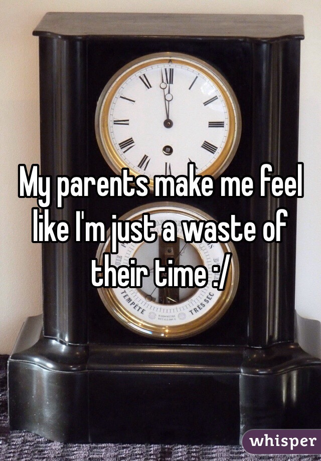 My parents make me feel like I'm just a waste of their time :/