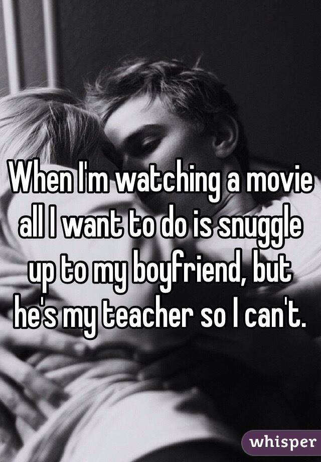 When I'm watching a movie all I want to do is snuggle up to my boyfriend, but he's my teacher so I can't. 