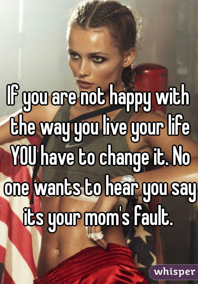 If you are not happy with the way you live your life YOU have to change it. No one wants to hear you say its your mom's fault. 