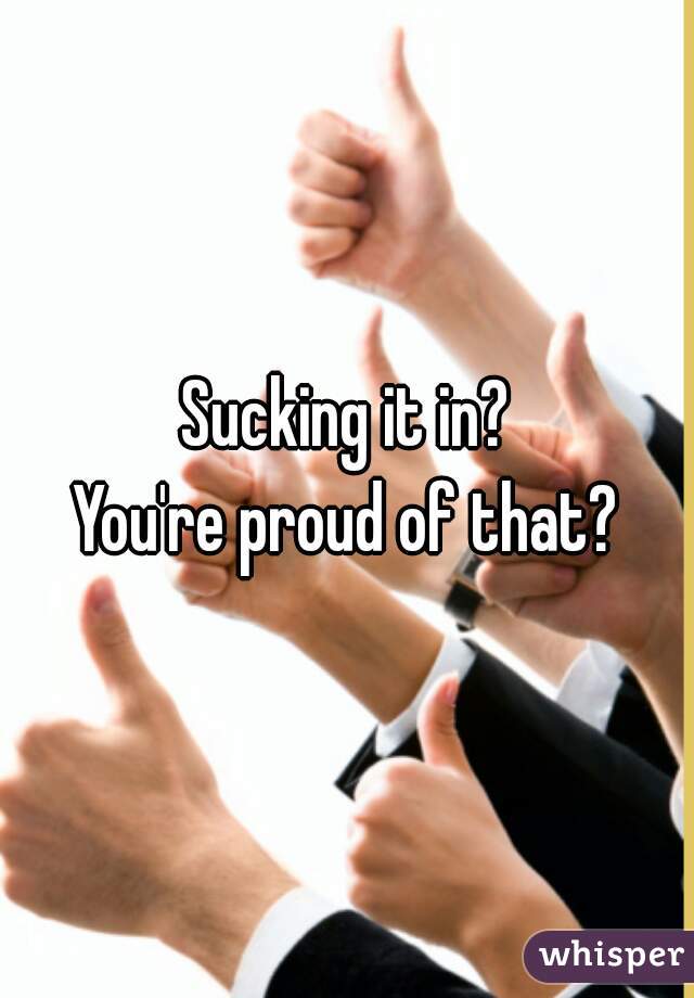 Sucking it in?
You're proud of that?