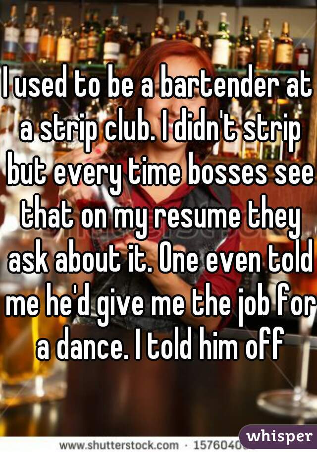 I used to be a bartender at a strip club. I didn't strip but every time bosses see that on my resume they ask about it. One even told me he'd give me the job for a dance. I told him off
