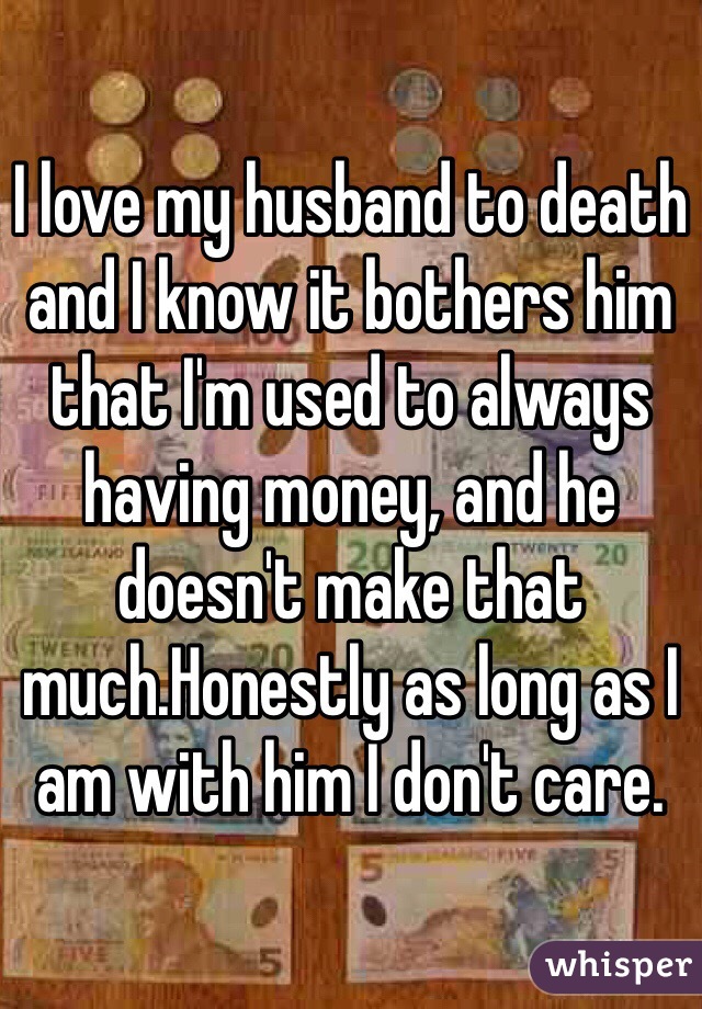 I love my husband to death and I know it bothers him that I'm used to always having money, and he doesn't make that much.Honestly as long as I am with him I don't care.