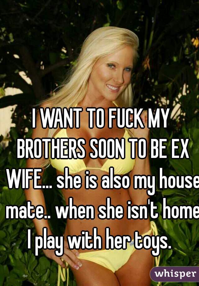 I WANT TO FUCK MY BROTHERS SOON TO BE EX WIFE... she is also my house mate.. when she isn't home I play with her toys.  