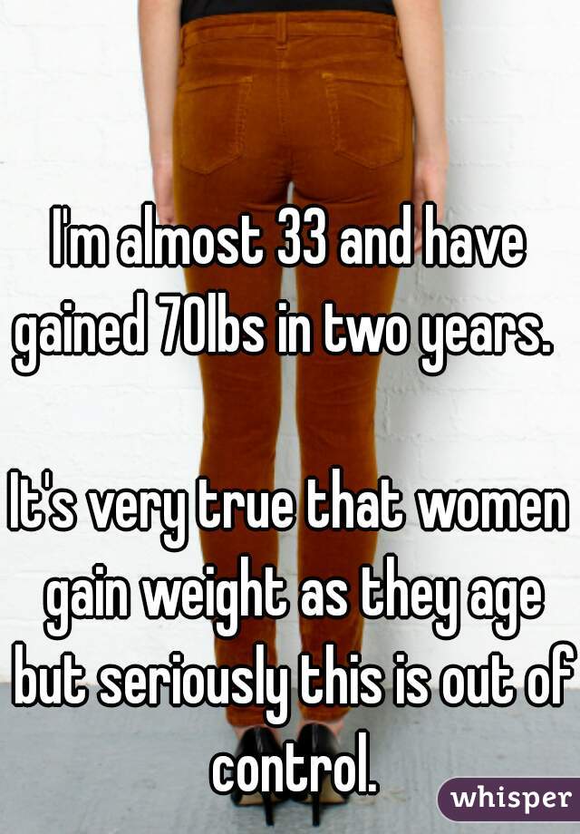 I'm almost 33 and have gained 70lbs in two years.  

It's very true that women gain weight as they age but seriously this is out of control.