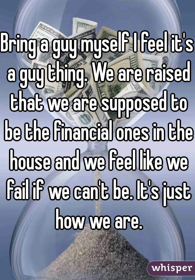 Bring a guy myself I feel it's a guy thing. We are raised that we are supposed to be the financial ones in the house and we feel like we fail if we can't be. It's just how we are.